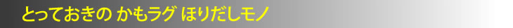 とっておきの かもラグ ほりだしモノ