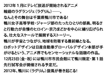 2012年１月にテレビ放送が開始されるアニメ・輪廻のラグランジェ（ラグりん）──。なんとその舞台は千葉県鴨川市である！鴨川女子高等学校・ジャージ部のたったひとりの部員、明るさと行動力が自慢のヒロイン・京乃まどかを中心に繰り広げられる、壮大なスケールで展開するストーリー。鴨川が宇宙とつながり、地球を防衛する最前線となる。ロボットデザインは日産自動車グローバルデザイン本部が手がけるという、アニメ界でもセンセーショナルな話題の作品。12月23日（金・祝）には鴨川市市民会館にて鴨川限定・第１話先行試写会が開催される予定だ。2012年、鴨川に〈ラグりん〉旋風が巻き起こる！